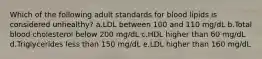 Which of the following adult standards for blood lipids is considered unhealthy? a.LDL between 100 and 110 mg/dL b.Total blood cholesterol below 200 mg/dL c.HDL higher than 60 mg/dL d.Triglycerides less than 150 mg/dL e.LDL higher than 160 mg/dL