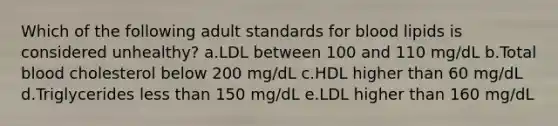 Which of the following adult standards for blood lipids is considered unhealthy? a.LDL between 100 and 110 mg/dL b.Total blood cholesterol below 200 mg/dL c.HDL higher than 60 mg/dL d.Triglycerides less than 150 mg/dL e.LDL higher than 160 mg/dL