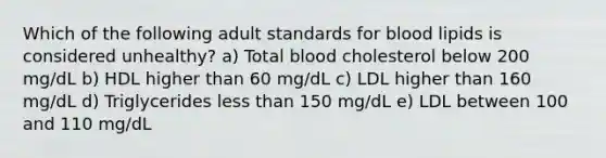 Which of the following adult standards for blood lipids is considered unhealthy? a) Total blood cholesterol below 200 mg/dL b) HDL higher than 60 mg/dL c) LDL higher than 160 mg/dL d) Triglycerides less than 150 mg/dL e) LDL between 100 and 110 mg/dL