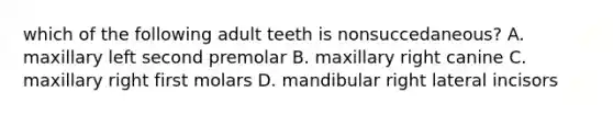 which of the following adult teeth is nonsuccedaneous? A. maxillary left second premolar B. maxillary right canine C. maxillary right first molars D. mandibular right lateral incisors