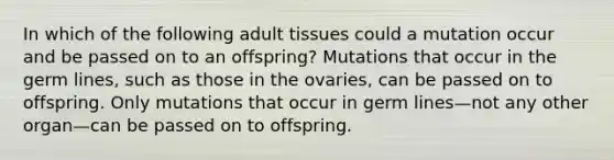 In which of the following adult tissues could a mutation occur and be passed on to an offspring? Mutations that occur in the germ lines, such as those in the ovaries, can be passed on to offspring. Only mutations that occur in germ lines—not any other organ—can be passed on to offspring.