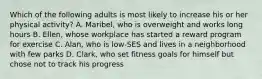 Which of the following adults is most likely to increase his or her physical activity? A. Maribel, who is overweight and works long hours B. Ellen, whose workplace has started a reward program for exercise C. Alan, who is low-SES and lives in a neighborhood with few parks D. Clark, who set fitness goals for himself but chose not to track his progress