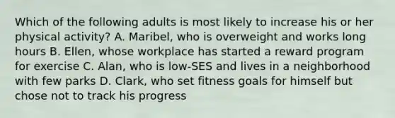 Which of the following adults is most likely to increase his or her physical activity? A. Maribel, who is overweight and works long hours B. Ellen, whose workplace has started a reward program for exercise C. Alan, who is low-SES and lives in a neighborhood with few parks D. Clark, who set fitness goals for himself but chose not to track his progress