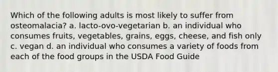 Which of the following adults is most likely to suffer from osteomalacia? a. lacto-ovo-vegetarian b. an individual who consumes fruits, vegetables, grains, eggs, cheese, and fish only c. vegan d. an individual who consumes a variety of foods from each of the food groups in the USDA Food Guide