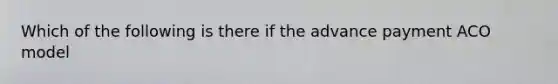 Which of the following is there if the advance payment ACO model