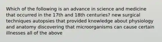 Which of the following is an advance in science and medicine that occurred in the 17th and 18th centuries? new surgical techniques autopsies that provided knowledge about physiology and anatomy discovering that microorganisms can cause certain illnesses all of the above