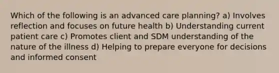 Which of the following is an advanced care planning? a) Involves reflection and focuses on future health b) Understanding current patient care c) Promotes client and SDM understanding of the nature of the illness d) Helping to prepare everyone for decisions and informed consent