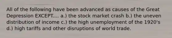 All of the following have been advanced as causes of the Great Depression EXCEPT.... a.) the stock market crash b.) the uneven distribution of income c.) the high unemployment of the 1920's d.) high tariffs and other disruptions of world trade.