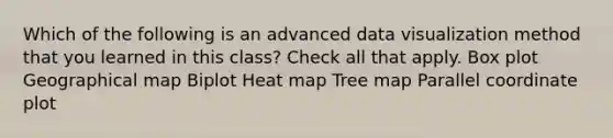 Which of the following is an advanced data visualization method that you learned in this class? Check all that apply. Box plot Geographical map Biplot Heat map Tree map Parallel coordinate plot