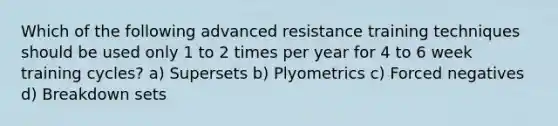 Which of the following advanced resistance training techniques should be used only 1 to 2 times per year for 4 to 6 week training cycles? a) Supersets b) Plyometrics c) Forced negatives d) Breakdown sets