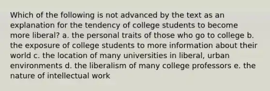 Which of the following is not advanced by the text as an explanation for the tendency of college students to become more liberal? a. the personal traits of those who go to college b. the exposure of college students to more information about their world c. the location of many universities in liberal, urban environments d. the liberalism of many college professors e. the nature of intellectual work