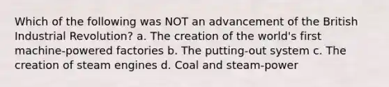 Which of the following was NOT an advancement of the British Industrial Revolution? a. The creation of the world's first machine-powered factories b. The putting-out system c. The creation of steam engines d. Coal and steam-power