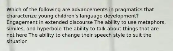 Which of the following are advancements in pragmatics that characterize young children's language development? Engagement in extended discourse The ability to use metaphors, similes, and hyperbole The ability to talk about things that are not here The ability to change their speech style to suit the situation