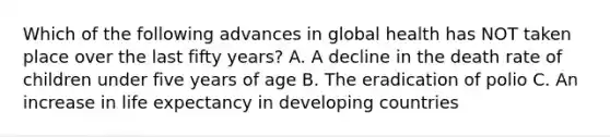 Which of the following advances in global health has NOT taken place over the last fifty years? A. A decline in the death rate of children under five years of age B. The eradication of polio C. An increase in life expectancy in developing countries