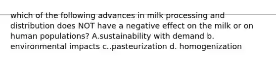 which of the following advances in milk processing and distribution does NOT have a negative effect on the milk or on human populations? A.sustainability with demand b. environmental impacts c..pasteurization d. homogenization