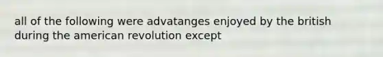 all of the following were advatanges enjoyed by the british during the american revolution except