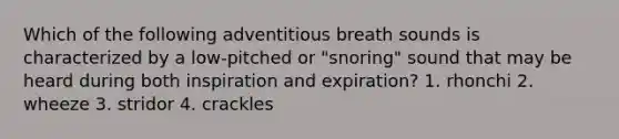 Which of the following adventitious breath sounds is characterized by a low-pitched or "snoring" sound that may be heard during both inspiration and expiration? 1. rhonchi 2. wheeze 3. stridor 4. crackles