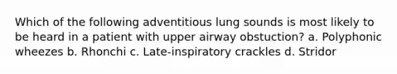 Which of the following adventitious lung sounds is most likely to be heard in a patient with upper airway obstuction? a. Polyphonic wheezes b. Rhonchi c. Late-inspiratory crackles d. Stridor