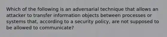 Which of the following is an adversarial technique that allows an attacker to transfer information objects between processes or systems that, according to a security policy, are not supposed to be allowed to communicate?