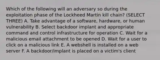 Which of the following will an adversary so during the exploitation phase of the Lockheed Martin kill chain? (SELECT THREE) A. Take advantage of a software, hardware, or human vulnerability B. Select backdoor implant and appropriate command and control infrastructure for operation C. Wait for a malicious email attachment to be opened D. Wait for a user to click on a malicious link E. A webshell is installed on a web server F. A backdoor/implant is placed on a victim's client