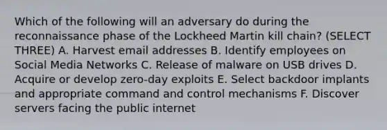 Which of the following will an adversary do during the reconnaissance phase of the Lockheed Martin kill chain? (SELECT THREE) A. Harvest email addresses B. Identify employees on Social Media Networks C. Release of malware on USB drives D. Acquire or develop zero-day exploits E. Select backdoor implants and appropriate command and control mechanisms F. Discover servers facing the public internet