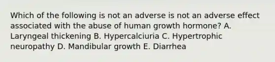 Which of the following is not an adverse is not an adverse effect associated with the abuse of human growth hormone? A. Laryngeal thickening B. Hypercalciuria C. Hypertrophic neuropathy D. Mandibular growth E. Diarrhea