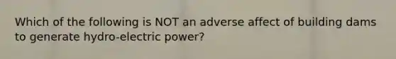 Which of the following is NOT an adverse affect of building dams to generate hydro-electric power?