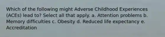 Which of the following might Adverse Childhood Experiences (ACEs) lead to? Select all that apply. a. Attention problems b. Memory difficulties c. Obesity d. Reduced life expectancy e. Accreditation