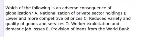 Which of the following is an adverse consequence of globalization? A. Nationalization of private sector holdings B. Lower and more competitive oil prices C. Reduced variety and quality of goods and services D. Worker exploitation and domestic job losses E. Provision of loans from the World Bank