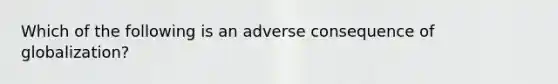 Which of the following is an adverse consequence of globalization?