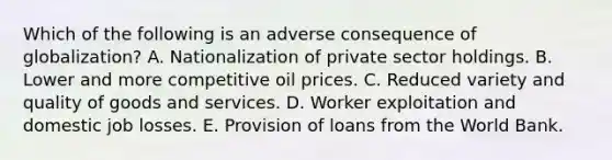 Which of the following is an adverse consequence of globalization? A. Nationalization of private sector holdings. B. Lower and more competitive oil prices. C. Reduced variety and quality of goods and services. D. Worker exploitation and domestic job losses. E. Provision of loans from the World Bank.