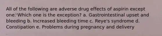 All of the following are adverse drug effects of aspirin except one. Which one is the exception? a. Gastrointestinal upset and bleeding b. Increased bleeding time c. Reye's syndrome d. Constipation e. Problems during pregnancy and delivery