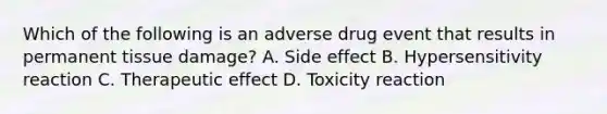 Which of the following is an adverse drug event that results in permanent tissue damage? A. Side effect B. Hypersensitivity reaction C. Therapeutic effect D. Toxicity reaction