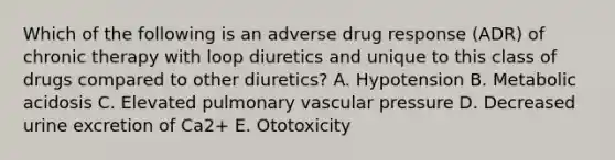 Which of the following is an adverse drug response (ADR) of chronic therapy with loop diuretics and unique to this class of drugs compared to other diuretics? A. Hypotension B. Metabolic acidosis C. Elevated pulmonary vascular pressure D. Decreased urine excretion of Ca2+ E. Ototoxicity