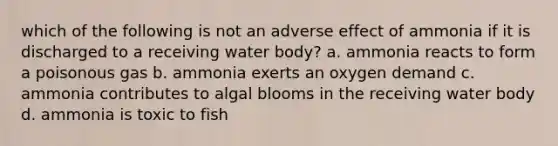 which of the following is not an adverse effect of ammonia if it is discharged to a receiving water body? a. ammonia reacts to form a poisonous gas b. ammonia exerts an oxygen demand c. ammonia contributes to algal blooms in the receiving water body d. ammonia is toxic to fish