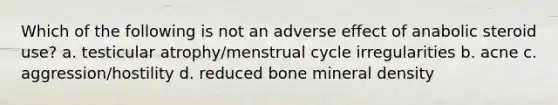 Which of the following is not an adverse effect of anabolic steroid use? a. testicular atrophy/menstrual cycle irregularities b. acne c. aggression/hostility d. reduced bone mineral density