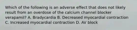 Which of the following is an adverse effect that does not likely result from an overdose of the calcium channel blocker verapamil? A. Bradycardia B. Decreased myocardial contraction C. Increased myocardial contraction D. AV block