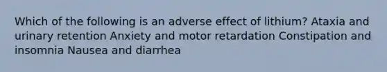 Which of the following is an adverse effect of lithium? Ataxia and urinary retention Anxiety and motor retardation Constipation and insomnia Nausea and diarrhea