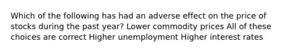 Which of the following has had an adverse effect on the price of stocks during the past year? Lower commodity prices All of these choices are correct Higher unemployment Higher interest rates