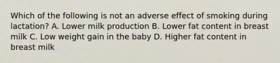 Which of the following is not an adverse effect of smoking during lactation? A. Lower milk production B. Lower fat content in breast milk C. Low weight gain in the baby D. Higher fat content in breast milk