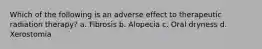 Which of the following is an adverse effect to therapeutic radiation therapy? a. Fibrosis b. Alopecia c. Oral dryness d. Xerostomia