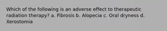 Which of the following is an adverse effect to therapeutic radiation therapy? a. Fibrosis b. Alopecia c. Oral dryness d. Xerostomia