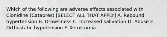 Which of the following are adverse effects associated with Clonidine (Catapres) [SELECT ALL THAT APPLY] A. Rebound hypertension B. Drowsiness C. Increased salivation D. Abuse E. Orthostatic hypotension F. Xerostomia