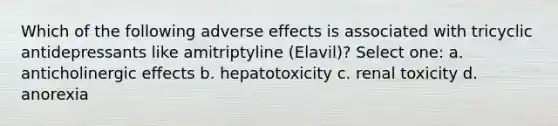 Which of the following adverse effects is associated with tricyclic antidepressants like amitriptyline (Elavil)? Select one: a. anticholinergic effects b. hepatotoxicity c. renal toxicity d. anorexia