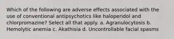 Which of the following are adverse effects associated with the use of conventional antipsychotics like haloperidol and chlorpromazine? Select all that apply. a. Agranulocytosis b. Hemolytic anemia c. Akathisia d. Uncontrollable facial spasms