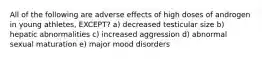 All of the following are adverse effects of high doses of androgen in young athletes, EXCEPT? a) decreased testicular size b) hepatic abnormalities c) increased aggression d) abnormal sexual maturation e) major mood disorders