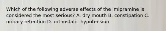 Which of the following adverse effects of the imipramine is considered the most serious? A. dry mouth B. constipation C. urinary retention D. orthostatic hypotension