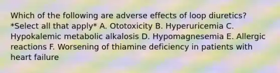 Which of the following are adverse effects of loop diuretics? *Select all that apply* A. Ototoxicity B. Hyperuricemia C. Hypokalemic metabolic alkalosis D. Hypomagnesemia E. Allergic reactions F. Worsening of thiamine deficiency in patients with heart failure