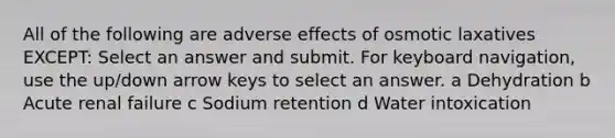 All of the following are adverse effects of osmotic laxatives EXCEPT: Select an answer and submit. For keyboard navigation, use the up/down arrow keys to select an answer. a Dehydration b Acute renal failure c Sodium retention d Water intoxication