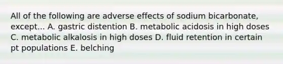 All of the following are adverse effects of sodium bicarbonate, except... A. gastric distention B. metabolic acidosis in high doses C. metabolic alkalosis in high doses D. fluid retention in certain pt populations E. belching